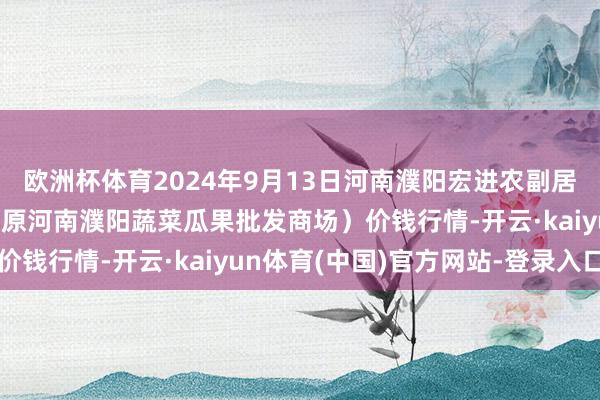 欧洲杯体育2024年9月13日河南濮阳宏进农副居品批发商场有限公司（原河南濮阳蔬菜瓜果批发商场）价钱行情-开云·kaiyun体育(中国)官方网站-登录入口