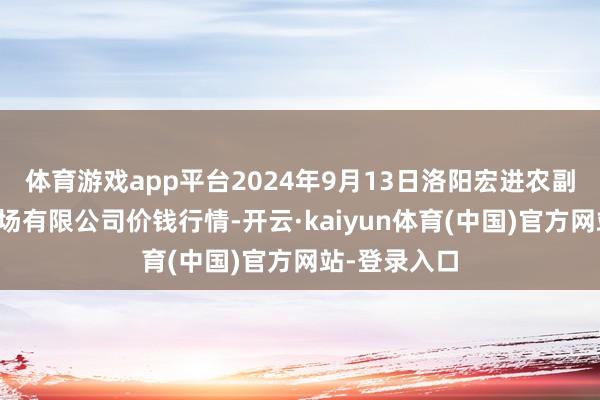 体育游戏app平台2024年9月13日洛阳宏进农副产物批发商场有限公司价钱行情-开云·kaiyun体育(中国)官方网站-登录入口