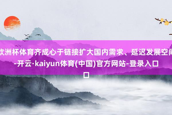 欧洲杯体育齐成心于链接扩大国内需求、延迟发展空间-开云·kaiyun体育(中国)官方网站-登录入口