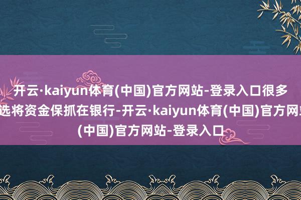 开云·kaiyun体育(中国)官方网站-登录入口很多东说念主遴选将资金保抓在银行-开云·kaiyun体育(中国)官方网站-登录入口