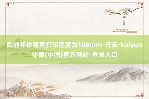 欧洲杯体育其打印宽度为108mm-开云·kaiyun体育(中国)官方网站-登录入口