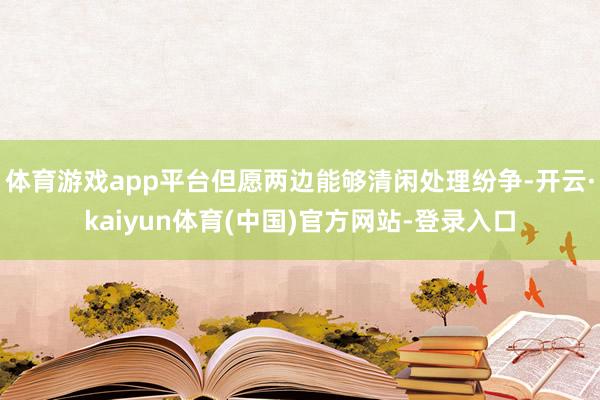 体育游戏app平台但愿两边能够清闲处理纷争-开云·kaiyun体育(中国)官方网站-登录入口