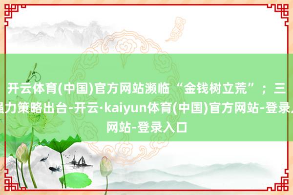 开云体育(中国)官方网站濒临 “金钱树立荒” ；三是强力策略出台-开云·kaiyun体育(中国)官方网站-登录入口