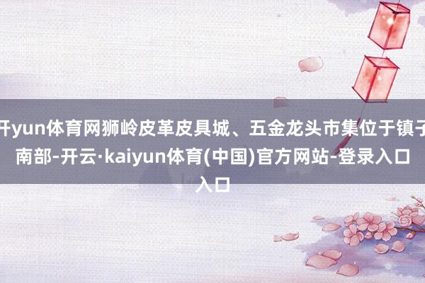 开yun体育网狮岭皮革皮具城、五金龙头市集位于镇子南部-开云·kaiyun体育(中国)官方网站-登录入口