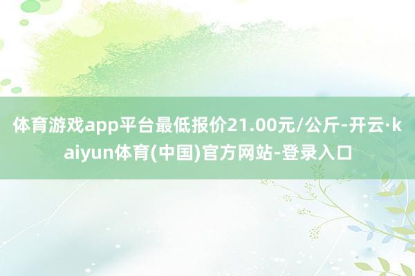 体育游戏app平台最低报价21.00元/公斤-开云·kaiyun体育(中国)官方网站-登录入口