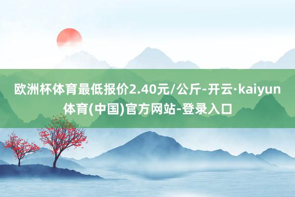 欧洲杯体育最低报价2.40元/公斤-开云·kaiyun体育(中国)官方网站-登录入口