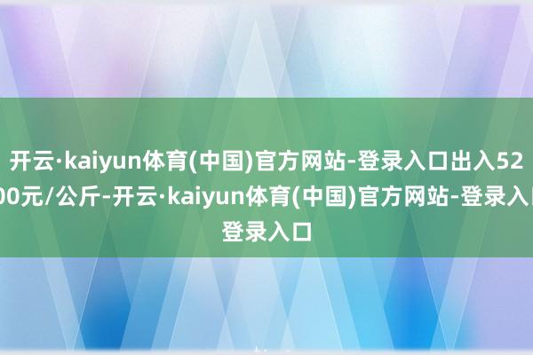 开云·kaiyun体育(中国)官方网站-登录入口出入52.00元/公斤-开云·kaiyun体育(中国)官方网站-登录入口