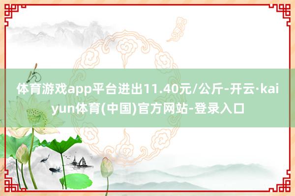 体育游戏app平台进出11.40元/公斤-开云·kaiyun体育(中国)官方网站-登录入口