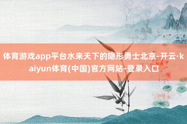 体育游戏app平台水来天下的隐形勇士北京-开云·kaiyun体育(中国)官方网站-登录入口