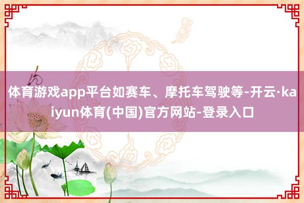 体育游戏app平台如赛车、摩托车驾驶等-开云·kaiyun体育(中国)官方网站-登录入口