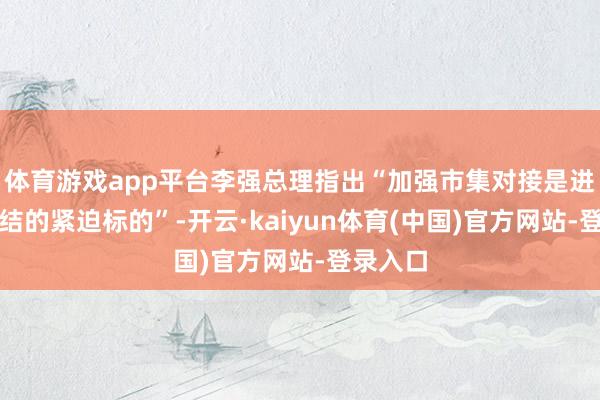 体育游戏app平台李强总理指出“加强市集对接是进一步联结的紧迫标的”-开云·kaiyun体育(中国)官方网站-登录入口