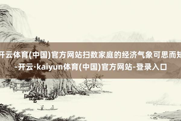 开云体育(中国)官方网站扫数家庭的经济气象可思而知-开云·kaiyun体育(中国)官方网站-登录入口