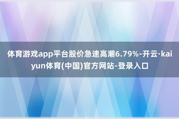 体育游戏app平台股价急速高潮6.79%-开云·kaiyun体育(中国)官方网站-登录入口