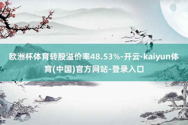 欧洲杯体育转股溢价率48.53%-开云·kaiyun体育(中国)官方网站-登录入口