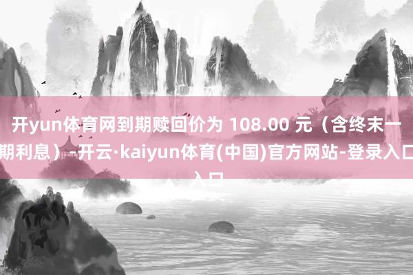 开yun体育网到期赎回价为 108.00 元（含终末一期利息）-开云·kaiyun体育(中国)官方网站-登录入口