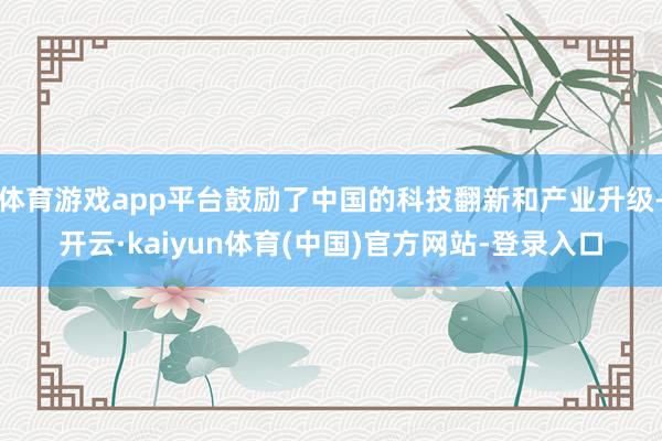 体育游戏app平台鼓励了中国的科技翻新和产业升级-开云·kaiyun体育(中国)官方网站-登录入口