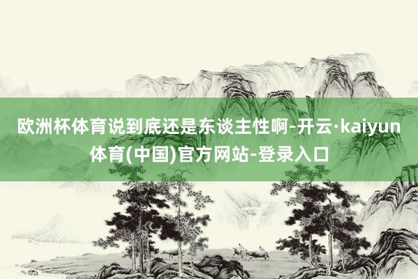 欧洲杯体育说到底还是东谈主性啊-开云·kaiyun体育(中国)官方网站-登录入口